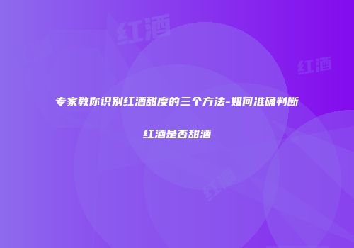 专家教你识别红酒甜度的三个方法-如何准确判断红酒是否甜酒