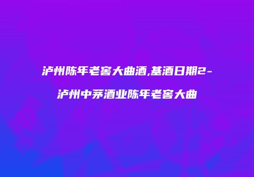 泸州陈年老窖大曲酒,基酒日期2-泸州中茅酒业陈年老窖大曲
