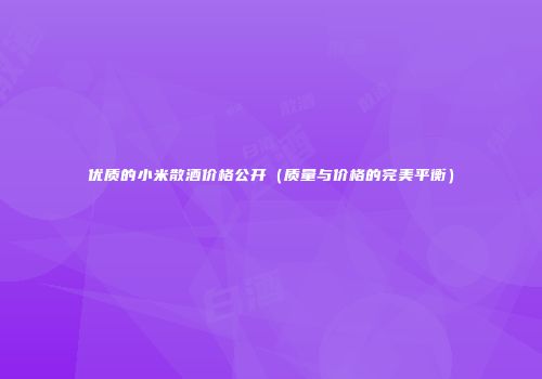 优质的小米散酒价格公开（质量与价格的完美平衡）