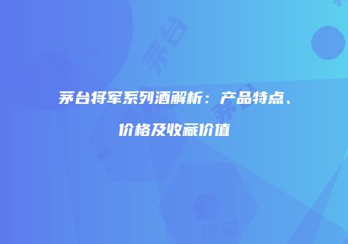 茅台将军系列酒解析：产品特点、价格及收藏价值