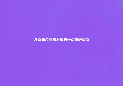 北京热门商品与服务地点解析指南