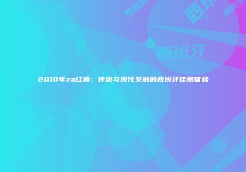 2010年za红酒：传统与现代交融的西班牙佳酿体验