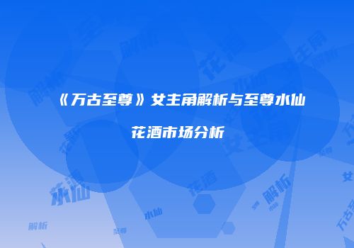 《万古至尊》女主角解析与至尊水仙花酒市场分析