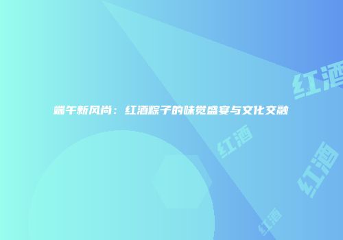 端午新风尚：红酒粽子的味觉盛宴与文化交融