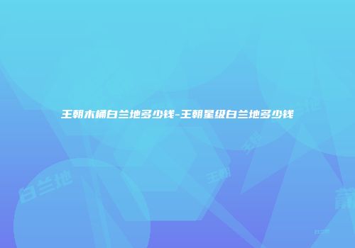 王朝木桶白兰地多少钱-王朝星级白兰地多少钱
