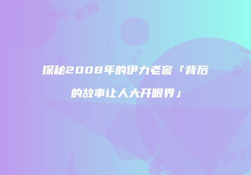 探秘2008年的伊力老窖「背后的故事让人大开眼界」