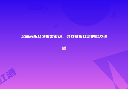 全面解析红酒批发市场：寻找性价比高的批发渠道