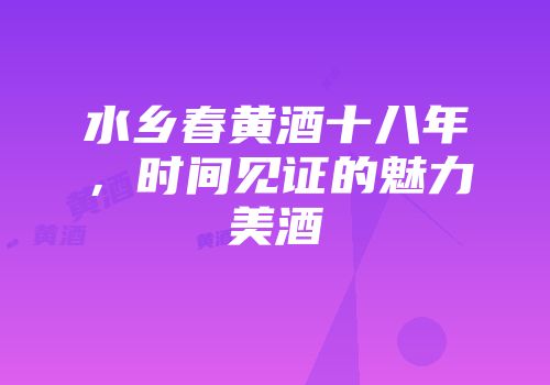 水乡春黄酒十八年，时间见证的魅力美酒