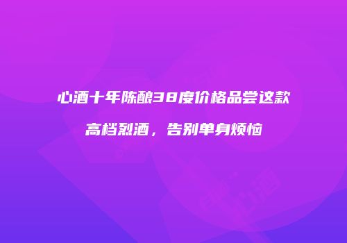 心酒十年陈酿38度价格品尝这款高档烈酒，告别单身烦恼