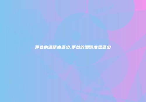 茅台的酒精度多少,茅台的酒精度是多少