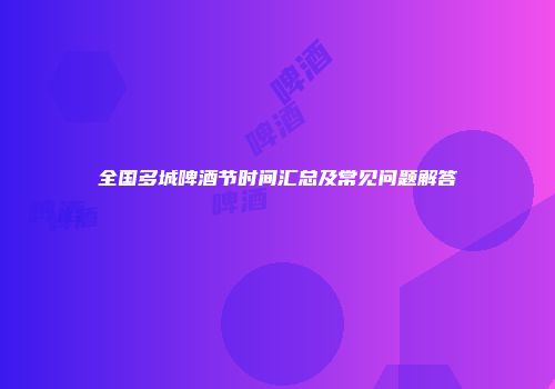 全国多城啤酒节时间汇总及常见问题解答