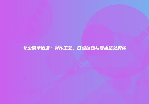 冬虫夏草泡酒：制作工艺、口感体验与健康益处解析