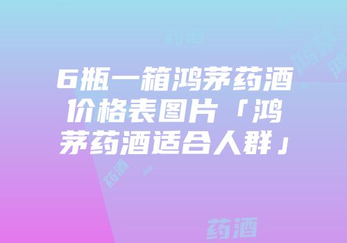 6瓶一箱鸿茅药酒价格表图片「鸿茅药酒适合人群」