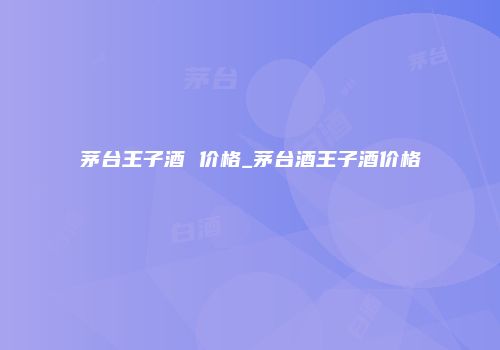 茅台王子酒 价格_茅台酒王子酒价格