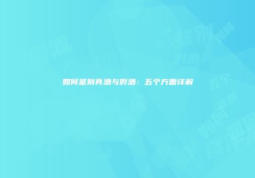 如何鉴别真酒与假酒：五个方面详解