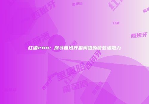 红酒288：探寻西班牙里奥哈的葡萄酒魅力