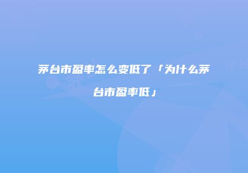 茅台市盈率怎么变低了「为什么茅台市盈率低」