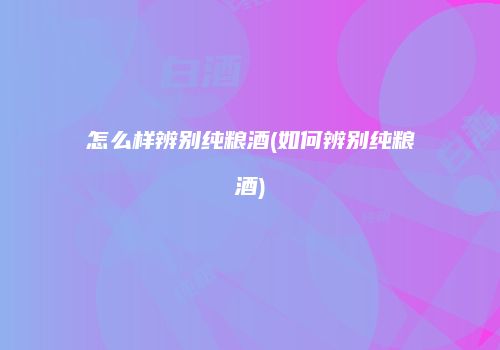 怎么样辨别纯粮酒(如何辨别纯粮酒)