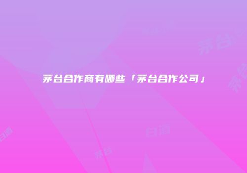 茅台合作商有哪些「茅台合作公司」