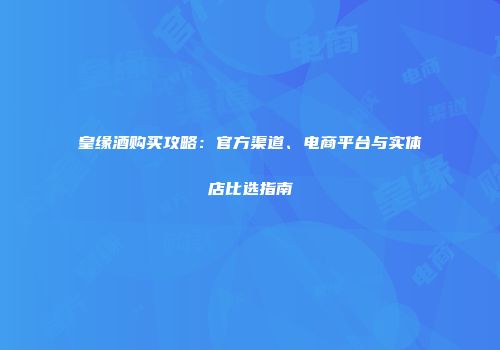 皇缘酒购买攻略：官方渠道、电商平台与实体店比选指南