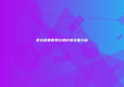 茅台镇兼香型白酒价格全面分析