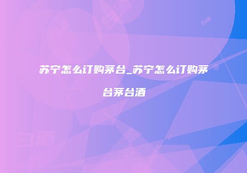 苏宁怎么订购茅台_苏宁怎么订购茅台茅台酒