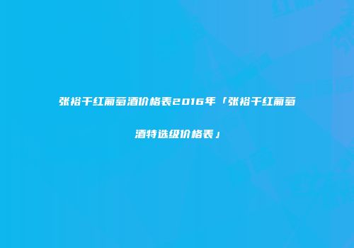 张裕干红葡萄酒价格表2016年「张裕干红葡萄酒特选级价格表」