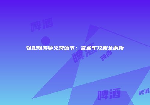 轻松畅游顺义啤酒节：直通车攻略全解析