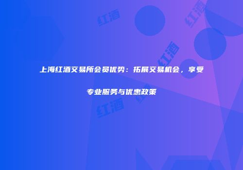 上海红酒交易所会员优势：拓展交易机会，享受专业服务与优惠政策