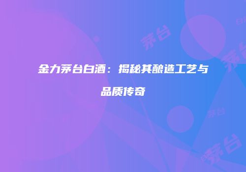 金力茅台白酒：揭秘其酿造工艺与品质传奇