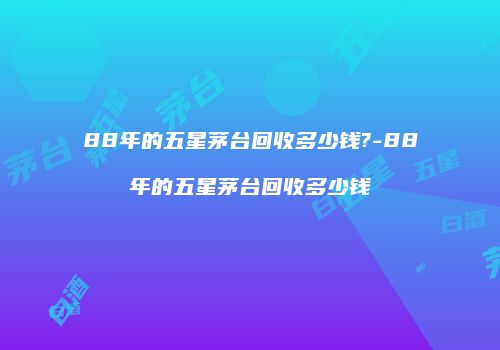 88年的五星茅台回收多少钱?-88年的五星茅台回收多少钱