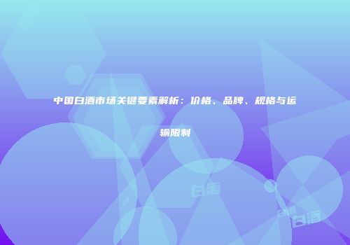 中国白酒市场关键要素解析：价格、品牌、规格与运输限制