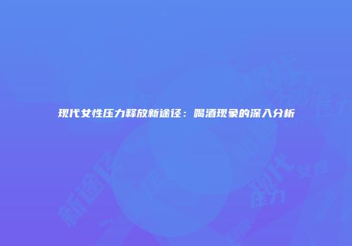 现代女性压力释放新途径：喝酒现象的深入分析
