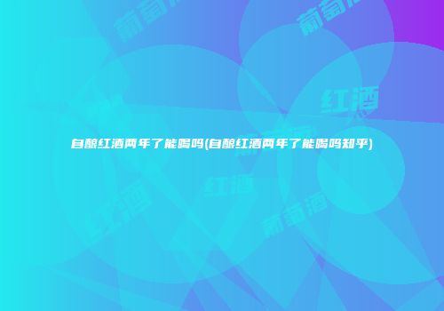 自酿红酒两年了能喝吗(自酿红酒两年了能喝吗知乎)