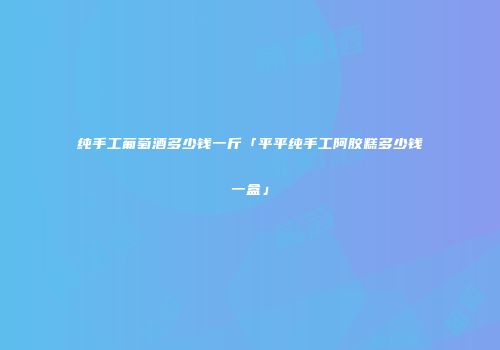纯手工葡萄酒多少钱一斤「平平纯手工阿胶糕多少钱一盒」