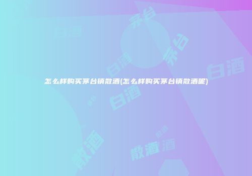怎么样购买茅台镇散酒(怎么样购买茅台镇散酒呢)