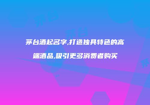 茅台酒起名字,打造独具特色的高端酒品,吸引更多消费者购买