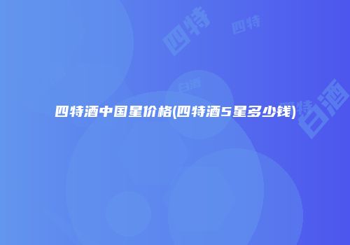 四特酒中国星价格(四特酒5星多少钱)