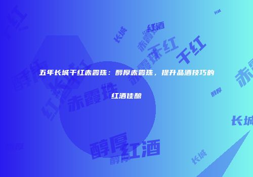 五年长城干红赤霞珠：醇厚赤霞珠，提升品酒技巧的红酒佳酿