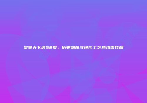 皇家天下酒52度：历史韵味与现代工艺的浓香佳酿
