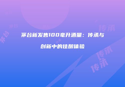 茅台新发售100毫升酒量：传承与创新中的佳酿体验