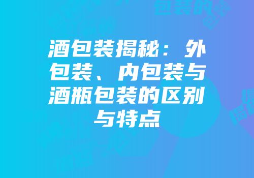 酒包装揭秘：外包装、内包装与酒瓶包装的区别与特点