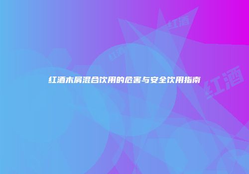 红酒木屑混合饮用的危害与安全饮用指南
