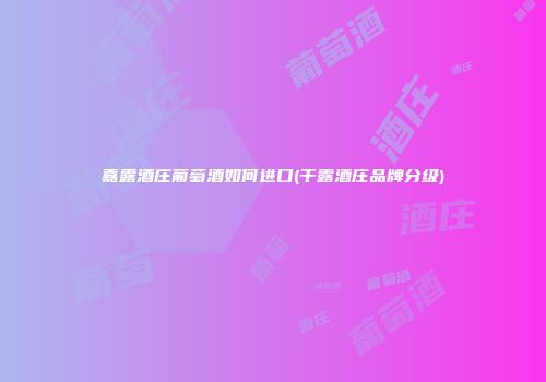 嘉露酒庄葡萄酒如何进口(干露酒庄品牌分级)