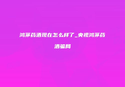 鸿茅药酒现在怎么样了_央视鸿茅药酒骗局