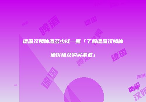 德国汉姆啤酒多少钱一瓶「了解德国汉姆啤酒价格及购买渠道」