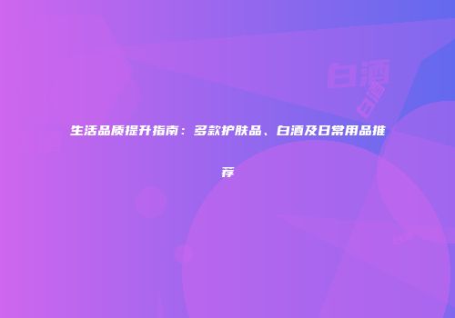 生活品质提升指南：多款护肤品、白酒及日常用品推荐