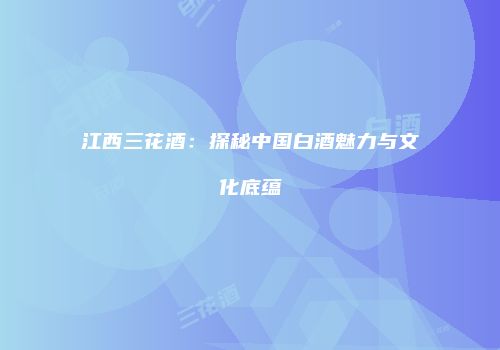 江西三花酒：探秘中国白酒魅力与文化底蕴