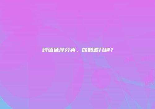 啤酒色泽分类，你知道几种？