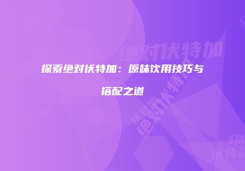 探索绝对伏特加：原味饮用技巧与搭配之道